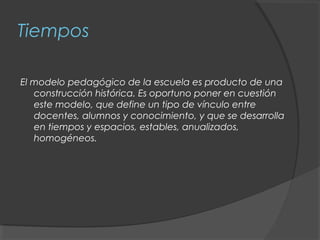 Tiempos

El modelo pedagógico de la escuela es producto de una
   construcción histórica. Es oportuno poner en cuestión
   este modelo, que define un tipo de vínculo entre
   docentes, alumnos y conocimiento, y que se desarrolla
   en tiempos y espacios, estables, anualizados,
   homogéneos.
 