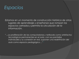 Espacios

Estamos en un momento de construcción histórica de otros
   lugares de aprendizaje y enseñanza que rompan los
   espacios cerrados y permita la circulación de la
   información.

“…La proliferación de las computadoras y netbooks como artefactos
  tecnológicos permanentes en el aula, con sus pantallas
  individuales y su conexión en red, suponen una redefinición del
  aula como espacio pedagógico…” 2
 