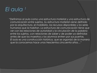 El aula 1
 “Definimos al aula como una estructura material y una estructura de
  comunicación entre sujetos. Su estructura material viene definida
  por la arquitectura, el mobiliario, los recursos disponibles y los seres
  humanos que la habitan. La estructura de comunicación tiene que
  ver con las relaciones de autoridad y la circulación de la palabra
  entre los sujetos, con relaciones de saber y de poder ya definidas
  antes de que los maestros y los alumnos entren por sus puertas.
  El aula es una construcción histórica, que se organizó de la manera
  que la conocemos hace unos trescientos cincuenta años…”
 