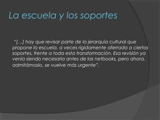 La escuela y los soportes

 “[…] hay que revisar parte de la jerarquía cultural que
propone la escuela, a veces rígidamente aferrada a ciertos
soportes, frente a toda esta transformación. Esa revisión ya
venía siendo necesaria antes de las netbooks, pero ahora,
admitámoslo, se vuelve más urgente”. 1
 