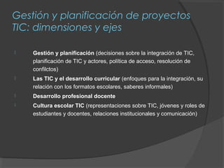 Gestión y planificación de proyectos
TIC: dimensiones y ejes

   Gestión y planificación (decisiones sobre la integración de TIC,
    planificación de TIC y actores, política de acceso, resolución de
    confilctos)
   Las TIC y el desarrollo curricular (enfoques para la integración, su
    relación con los formatos escolares, saberes informales)
   Desarrollo profesional docente
   Cultura escolar TIC (representaciones sobre TIC, jóvenes y roles de
    estudiantes y docentes, relaciones institucionales y comunicación)
 