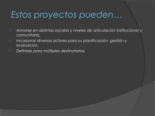 Estos proyectos pueden…
    Armarse en distintas escalas y niveles de articulación institucional y
     comunitaria.
    Incorporar diversos actores para su planificación, gestión y
     evaluación.
    Definirse para múltiples destinatarios.
 