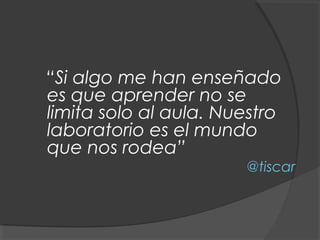 “Si algo me han enseñado
es que aprender no se
limita solo al aula. Nuestro
laboratorio es el mundo
que nos rodea”
                       @tiscar
 