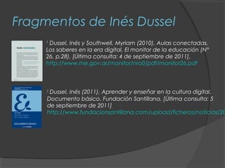 Fragmentos de Inés Dussel
     1
      Dussel, Inés y Southwell, Myriam (2010), Aulas conectadas.
     Los saberes en la era digital, El monitor de la educación (N°
     26, p.28). [Última consulta: 4 de septiembre de 2011],
     http://www.me.gov.ar/monitor/nro0/pdf/monitor26.pdf



     2
      Dussel, Inés (2011), Aprender y enseñar en la cultura digital.
     Documento básico. Fundación Santillana. [Última consulta: 5
     de septiembre de 2011]
     http://www.fundacionsantillana.com/upload/ficheros/noticias/20
 