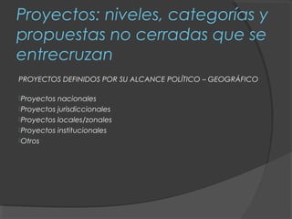 Proyectos: niveles, categorías y
propuestas no cerradas que se
entrecruzan
PROYECTOS DEFINIDOS POR SU ALCANCE POLÍTICO – GEOGRÁFICO

Proyectos nacionales
Proyectos jurisdiccionales
Proyectos locales/zonales
Proyectos institucionales
Otros
 