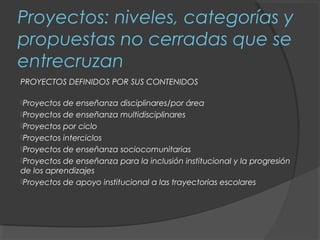 Proyectos: niveles, categorías y
propuestas no cerradas que se
entrecruzan
PROYECTOS DEFINIDOS POR SUS CONTENIDOS

Proyectos de enseñanza disciplinares/por área
Proyectos de enseñanza multidisciplinares
Proyectos por ciclo
Proyectos interciclos
Proyectos de enseñanza sociocomunitarias
Proyectos de enseñanza para la inclusión institucional y la progresión
de los aprendizajes
Proyectos de apoyo institucional a las trayectorias escolares
 
