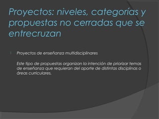 Proyectos: niveles, categorías y
propuestas no cerradas que se
entrecruzan
   Proyectos de enseñanza multidisciplinares

    Este tipo de propuestas organizan la intención de priorizar temas
    de enseñanza que requieran del aporte de distintas disciplinas o
    áreas curriculares.
 