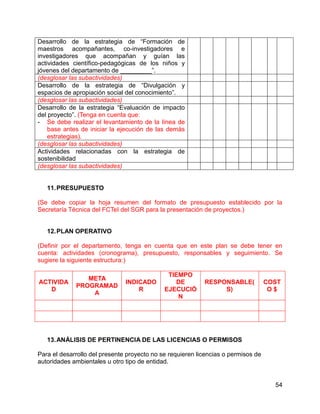 54
Desarrollo de la estrategia de “Formación de
maestros acompañantes, co-investigadores e
investigadores que acompañan y guían las
actividades científico-pedagógicas de los niños y
jóvenes del departamento de _________”.
(desglosar las subactividades)
Desarrollo de la estrategia de “Divulgación y
espacios de apropiación social del conocimiento”.
(desglosar las subactividades)
Desarrollo de la estrategia “Evaluación de impacto
del proyecto”. (Tenga en cuenta que:
- Se debe realizar el levantamiento de la línea de
base antes de iniciar la ejecución de las demás
estrategias).
(desglosar las subactividades)
Actividades relacionadas con la estrategia de
sostenibilidad
(desglosar las subactividades)
11.PRESUPUESTO
(Se debe copiar la hoja resumen del formato de presupuesto establecido por la
Secretaría Técnica del FCTeI del SGR para la presentación de proyectos.)
12.PLAN OPERATIVO
(Definir por el departamento, tenga en cuenta que en este plan se debe tener en
cuenta: actividades (cronograma), presupuesto, responsables y seguimiento. Se
sugiere la siguiente estructura:)
ACTIVIDA
D
META
PROGRAMAD
A
INDICADO
R
TIEMPO
DE
EJECUCIÓ
N
RESPONSABLE(
S)
COST
O $
13.ANÁLISIS DE PERTINENCIA DE LAS LICENCIAS O PERMISOS
Para el desarrollo del presente proyecto no se requieren licencias o permisos de
autoridades ambientales u otro tipo de entidad.
 