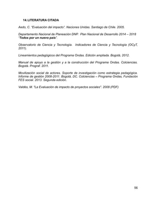 56
14.LITERATURA CITADA
Aedo, C. “Evaluación del impacto”. Naciones Unidas. Santiago de Chile. 2005.
Departamento Nacional de Planeación DNP. Plan Nacional de Desarrollo 2014 – 2018
“Todos por un nuevo país”.
Observatorio de Ciencia y Tecnología. Indicadores de Ciencia y Tecnología (OCyT,
2011).
Lineamientos pedagógicos del Programa Ondas. Edición ampliada. Bogotá, 2012.
Manual de apoyo a la gestión y a la construcción del Programa Ondas. Colciencias.
Bogotá. Prograf. 2011.
Movilización social de actores. Soporte de investigación como estrategia pedagógica.
Informe de gestión 2008-2011. Bogotá, DC. Colciencias – Programa Ondas, Fundación
FES social. 2013. Segunda edición.
Valdés, M. "La Evaluación de impacto de proyectos sociales". 2008 (PDF)
 