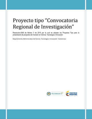 Proyecto tipo “Convocatoria
Regional de Investigación”
Resolución 0048 de febrero 3 de 2016 por la cual se adoptan los Proyectos Tipo para la
presentación de proyectos de inversión en Ciencia, Tecnología e Innovación
Departamento Administrativo de Ciencia, Tecnología e Innovación –Colciencias-
 