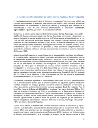 2
1. La visión de Colciencias y La Convocatoria Regional de Investigación
El Plan Nacional de Desarrollo 2014-2018 “Todos por un nuevo país” fija como meta a 2018, que
Colombia se convierta en el tercer país más innovador de América Latina, donde se requiere del
posicionamiento del conocimiento, la producción científica y tecnológica, ejes centrales de la
competitividad a partir de unos principios diferenciadores: la articulación, focalización,
regionalización y gerencia, y monitoreo de los recursos invertidos.
Conforme a lo anterior, como rector del Sistema Nacional de Ciencia, Tecnología e Innovación –
SNCTel, El Departamento Administrativo de Ciencia, Tecnología e Innovación –Colciencias-, se
encarga de diseñar y orientar la política nacional de CTeI de acuerdo a lo establecido por la Ley
1286 de 2009; para lo cual entre otros aspectos crea, modifica, fusiona o suprime programas
nacionales de CTeI considerados estratégicos para el país. Se entiende por Programa de CTeI “un
ámbito de preocupaciones científicas y tecnológicas estructurados por objetivos, metas y tareas
fundamentales, que se materializa en proyectos y otras actividades complementarias que
realizarán las entidades públicas o privadas, organizaciones comunitarias o personas naturales”
(Colciencias, 1991).
A través de dichos Programas se busca el desarrollo de las capacidades científicas, tecnológicas, y
de innovación de los investigadores del país organizados a través grupos de investigación, centros
de investigación y desarrollo tecnológico (universitario, autónomo, público y privado), en aras de
mejorar la competitividad y contribuir a la transformación productiva del país (DNP, 2009); haciendo
uso de los instrumentos de fomento a la investigación y la innovación: financiamiento para
proyectos de I+D+i, para la formación de recurso humano, incentivos tributarios para la
investigación y la innovación, entre otros. Esto ha permitido que si bien las capacidades en CTeI
del país hayan incrementado significativamente desde hace más de 40 años, estas se caractericen
por una marcada concentración en tan solo cuatro departamentos: Bogotá D.C. (38.7%), Antioquia
(21.1%), Valle (8.9%) y Santander (5.2%); y la presencia del 57% los grupos de investigación
provenientes de Bogotá (1427), Antioquia y Santander.
En tal sentido, Colciencias a partir de su Plan Estratégico Institucional 2015-2018 y en consonancia
con la apuesta nacional plantea para el próximo cuatrienio los siguientes objetivos: Producción
científica ambiciosa con enfoque, gerencia y disciplina; empresas sofisticadas e innovadoras y,
cultura que valora y gestiona el conocimiento, con una expresión desde las regiones. Para tal
fin, el Plan Nacional de Desarrollo 2014-2018 en el Artículo 7 y a través de la Ley 1753 de 2015
crea los Acuerdos Estratégicos de CTeI en coordinación con el Departamento Nacional de
Planeación, los departamentos y el Distrito Capital, como instrumento que garantice la inclusión de
las regiones, de forma tal que todas puedan generar capacidades de CTeI de acuerdo con su
vocación y potencialidad. A partir de estos, se ajustarán los proyectos que se presentarán al
Órgano Colegiado de Administración y Decisión del Fondo de Ciencia, Tecnología e Innovación –
FCTeI- del Sistema General de Regalías.
A partir de lo anterior, la Entidad debe concretar relaciones directas de articulación y llegar a
acuerdos en la definición y ejecución con los departamentos sobre el cumplimiento de las metas
país en CTeI, para garantizar que las entidades territoriales focalicen esfuerzos y recursos en
proyectos de impacto para los departamentos (Colciencias, 2015) haciendo uso de instrumentos
de fomento a la investigación y a la innovación, de acuerdo con las disposiciones de la Guía
 
