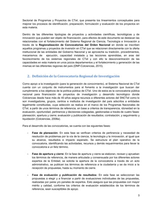 3
Sectorial de Programas y Proyectos de CTeI, que presenta los lineamientos conceptuales para
mejorar los procesos de identificación, preparación, formulación y evaluación de los proyectos en
esta materia.
Dentro de las diferentes tipologías de proyectos y actividades científicas, tecnológicas y de
innovación que pueden ser objeto de financiación, para efectos de este documento se destacan las
relacionadas con el fortalecimiento del Sistema Regional de Ciencia, Tecnología e Innovación a
través de la Regionalización de Convocatorias del Orden Nacional en donde se inscriben
aquellos programas y proyectos de inversión en CTeI que se relacionen directamente con la oferta
institucional de las entidades del Gobierno Nacional y se aproveche su tradición, procedimientos,
mecanismos de ejecución, capacidad instalada y las lecciones aprendidas, en aras del
favorecimiento de los sistemas regionales de CTeI y con ello la desconcentración de las
capacidades en esta materia en unos pocos departamentos y el fortalecimiento y generación de las
mismas en las diferentes regiones del país (DNP-Colciencias, 2015).
2. Definición de la Convocatoria Regional de Investigación
Como apoyo a la investigación (para la generación de conocimiento), el Sistema Nacional de CTeI
cuenta con un conjunto de instrumentos para el fomento a la investigación que buscan dar
cumplimiento a los objetivos de la política pública de CTeI. Uno de estos es la convocatoria pública
nacional para financiación de proyectos de investigación y desarrollo tecnológico donde
Colciencias desde hace más de 40 años asigna recursos a diferentes actores del SNCTeI como lo
son investigadores, grupos, centros e institutos de investigación del país adscritos a entidades
legalmente constituidas, cuya selección se realiza en el marco de los Programas Nacionales de
CTeI, a partir de unos términos de referencia, en base a criterios de transparencia, idoneidad en la
evaluación, oportunidad, pertinencia y decisiones colegiadas, gestionadas a través de cuatro fases:
planeación; apertura y cierre; evaluación y publicación de resultados; contratación; y seguimiento y
liquidación (Colciencias, 2008a).
Para el desarrollo de las convocatorias, se cuenta con las siguientes fases:
- Fase de planeación: En esta fase se verifican criterios de pertinencia y necesidad de
resolución de problemas por la vía de la ciencia, la tecnología y la innovación, al igual que
su alcance, resultados e impacto esperado. Se estructura el plan operativo de la
convocatoria, identificando las actividades, recursos y demás requerimientos para llevar la
convocatoria a un feliz término.
- Fase de apertura y cierre: En la fase de apertura y cierre se elaboran, revisan y aprueban
los términos de referencia, de manera articulada y consensuada por los diferentes actores
expertos de la Entidad, se solicita la apertura de la convocatoria a través de un acto
administrativo, se publican los términos de referencia a la ciudadanía y se da inicio a la
recepción de propuestas, hasta su momento de cierre.
- Fase de evaluación y publicación de resultados: En esta fase se seleccionan las
propuestas a elegir y a financiar a partir de evaluaciones individuales de las propuestas,
realizadas por pares y/o paneles de expertos. Esto asegura que las propuestas con mayor
mérito y calidad, conforme los criterios de evaluación establecidos de los términos de
referencia, sean susceptibles de apoyo.
 