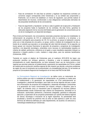 4
- Fase de contratación: En esta fase se solicitan y legalizan los respectivos contratos y/o
convenios (según corresponda) entre Colciencias y la (s) entidad (es) proponentes y
finalmente, con el ánimo de establecer un marco de regulación, que permita realizar el
desembolsos de recursos, condicionado a unas obligaciones contractuales derivadas de
las propuestas beneficiarias de las convocatorias.
- Fase de seguimiento y liquidación: se lleva a cabo la gestión de la ejecución y finalización
de los proyectos hasta la liquidación de los contratos. De ésta forma, garantiza la
adecuada asignación de los recursos del Estado para la generación de conocimiento por la
vía de la investigación y el desarrollo tecnológico.
Para el tema de financiación, las convocatorias nacionales presentan dos tipos de modalidades: la
cofinanciación de proyectos de I+D en colaboración entre la academia y la empresa; y la
recuperación contingente para proyectos de I+D. En la primera, se apoya la realización conjunta
entre una o más empresas de una parte y un grupo, centro o instituto de investigación de otra, a
través de un subsidio que equivale a un porcentaje del valor total del proyecto. En la segunda, se
busca apoyar con recursos financieros la ejecución de proyectos y programas de investigación
científica o de desarrollo tecnológico, entendidos como recursos no reembolsables basados en
criterios de calidad, pertinencia y eficiencia en el gasto y cuyos resultados esperados indiquen su
relevancia e impacto positivo a corto, mediano o largo plazo, para los sectores beneficiarios
(Colciencias, 2008).
Teniendo en cuenta el objetivo de Colciencias para el cuatrienio 2015-2018 de lograr una
producción científica con enfoque, gerencia y disciplina, y ante la existente concentración
principalmente en cuatro departamentos, se hace necesario hacer uso de instrumentos a nivel
regional que permitan potenciar el fortalecimiento y generación de capacidades de CTeI en calidad
de medios para la producción científica regional de alto impacto que aborde y solucione problemas
de región de cara al incremento de la productividad y la competitividad del país. En tal sentido se
propone la Convocatoria Regional de Investigación en el marco del FNCTeI del SGR.
La Convocatoria Regional de Investigación se define como un instrumento de
política pública que bajo la modalidad de cofinanciación, se considera un medio para
el fortalecimiento y la generación de capacidades en CTeI particularmente en
investigación y desarrollo tecnológico, para cada una de las regiones del país a partir
de la financiación de proyectos de investigación y desarrollo tecnológico conducentes
a la generación de nuevo conocimiento con impacto, enfoque y disciplina, para la
región. Se entiende como un mecanismo para la asignación de recursos públicos
departamentales donde Colciencias bajo criterios de transparencia, idoneidad en la
evaluación, oportunidad, pertinencia y decisiones colegiadas, garantiza la adecuada
ejecución y supervisión de los proyectos presentados por actores del sistema regional
de ciencia, tecnología e innovación de la región específica. Su periodicidad será
anualizada y durante los próximos tres (3) años se dará apertura a partir de unos
términos de referencia definidos por cada departamento, de acuerdo a la estructura y
metodología establecida por Colciencias.
 