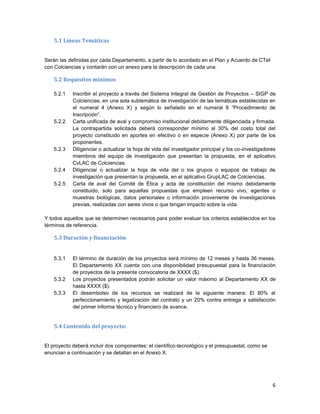 6
5.1 Líneas Temáticas
Serán las definidas por cada Departamento, a partir de lo acordado en el Plan y Acuerdo de CTeI
con Colciencias y contarán con un anexo para la descripción de cada una.
5.2 Requisitos mínimos
5.2.1 Inscribir el proyecto a través del Sistema Integral de Gestión de Proyectos – SIGP de
Colciencias, en una sola subtemática de investigación de las temáticas establecidas en
el numeral 4 (Anexo X) y según lo señalado en el numeral 9 “Procedimiento de
Inscripción”.
5.2.2 Carta unificada de aval y compromiso institucional debidamente diligenciada y firmada.
La contrapartida solicitada deberá corresponder mínimo al 30% del costo total del
proyecto constituido en aportes en efectivo o en especie (Anexo X) por parte de los
proponentes.
5.2.3 Diligenciar o actualizar la hoja de vida del investigador principal y los co-investigadores
miembros del equipo de investigación que presentan la propuesta, en el aplicativo
CvLAC de Colciencias.
5.2.4 Diligenciar o actualizar la hoja de vida del o los grupos o equipos de trabajo de
investigación que presentan la propuesta, en el aplicativo GrupLAC de Colciencias.
5.2.5 Carta de aval del Comité de Ética y acta de constitución del mismo debidamente
constituido, solo para aquellas propuestas que empleen recurso vivo, agentes o
muestras biológicas, datos personales o información proveniente de investigaciones
previas, realizadas con seres vivos o que tengan impacto sobre la vida.
Y todos aquellos que se determinen necesarios para poder evaluar los criterios establecidos en los
términos de referencia.
5.3 Duración y financiación
5.3.1 El término de duración de los proyectos será mínimo de 12 meses y hasta 36 meses.
El Departamento XX cuenta con una disponibilidad presupuestal para la financiación
de proyectos de la presente convocatoria de XXXX ($).
5.3.2 Los proyectos presentados podrán solicitar un valor máximo al Departamento XX de
hasta XXXX ($).
5.3.3 El desembolso de los recursos se realizará de la siguiente manera: El 80% al
perfeccionamiento y legalización del contrato y un 20% contra entrega a satisfacción
del primer informe técnico y financiero de avance.
5.4 Contenido del proyecto:
El proyecto deberá incluir dos componentes: el científico-tecnológico y el presupuestal, como se
enuncian a continuación y se detallan en el Anexo X.
 