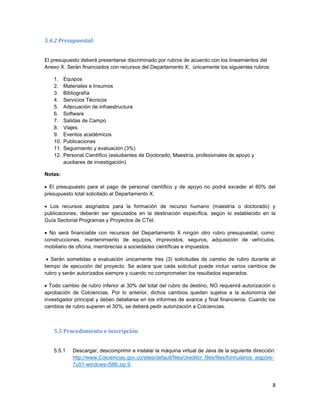 8
5.4.2 Presupuestal:
El presupuesto deberá presentarse discriminado por rubros de acuerdo con los lineamientos del
Anexo X. Serán financiados con recursos del Departamento X, únicamente los siguientes rubros:
1. Equipos
2. Materiales e Insumos
3. Bibliografía
4. Servicios Técnicos
5. Adecuación de infraestructura
6. Software
7. Salidas de Campo
8. Viajes
9. Eventos académicos
10. Publicaciones
11. Seguimiento y evaluación (3%)
12. Personal Científico (estudiantes de Doctorado, Maestría, profesionales de apoyo y
auxiliares de investigación)
Notas:
 El presupuesto para el pago de personal científico y de apoyo no podrá exceder el 60% del
presupuesto total solicitado al Departamento X.
 Los recursos asignados para la formación de recurso humano (maestría o doctorado) y
publicaciones, deberán ser ejecutados en la destinación específica, según lo establecido en la
Guía Sectorial Programas y Proyectos de CTeI.
 No será financiable con recursos del Departamento X ningún otro rubro presupuestal, como:
construcciones, mantenimiento de equipos, imprevistos, seguros, adquisición de vehículos,
mobiliario de oficina, membrecías a sociedades científicas e impuestos.
 Serán sometidas a evaluación únicamente tres (3) solicitudes de cambio de rubro durante el
tiempo de ejecución del proyecto. Se aclara que cada solicitud puede incluir varios cambios de
rubro y serán autorizados siempre y cuando no comprometan los resultados esperados.
 Todo cambio de rubro inferior al 30% del total del rubro de destino, NO requerirá autorización o
aprobación de Colciencias. Por lo anterior, dichos cambios quedan sujetos a la autonomía del
investigador principal y deben detallarse en los informes de avance y final financieros. Cuando los
cambios de rubro superen el 30%, se deberá pedir autorización a Colciencias.
5.5 Procedimiento e inscripción
5.5.1 Descargar, descomprimir e instalar la máquina virtual de Java de la siguiente dirección:
http://www.Colciencias.gov.co/sites/default/files/ckeditor_files/files/formularios_sigp/jre-
7u51-windows-i586.zip 9.
 