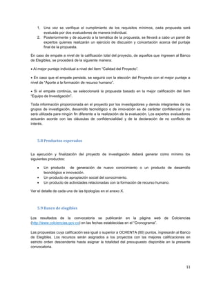 11
1. Una vez se verifique el cumplimiento de los requisitos mínimos, cada propuesta será
evaluada por dos evaluadores de manera individual.
2. Posteriormente y de acuerdo a la temática de la propuesta, se llevará a cabo un panel de
expertos quienes realizarán un ejercicio de discusión y concertación acerca del puntaje
final de la propuesta.
En caso de empate a nivel de la calificación total del proyecto, de aquellos que ingresen al Banco
de Elegibles, se procederá de la siguiente manera:
 Al mejor puntaje individual a nivel del ítem “Calidad del Proyecto”.
 En caso que el empate persista, se seguirá con la elección del Proyecto con el mejor puntaje a
nivel de “Aporte a la formación de recurso humano”.
 Si el empate continúa, se seleccionará la propuesta basado en la mejor calificación del ítem
“Equipo de Investigación”.
Toda información proporcionada en el proyecto por los investigadores y demás integrantes de los
grupos de investigación, desarrollo tecnológico o de innovación es de carácter confidencial y no
será utilizada para ningún fin diferente a la realización de la evaluación. Los expertos evaluadores
actuarán acorde con las cláusulas de confidencialidad y de la declaración de no conflicto de
interés.
5.8 Productos esperados
La ejecución y finalización del proyecto de investigación deberá generar como mínimo los
siguientes productos:
 Un producto de generación de nuevo conocimiento o un producto de desarrollo
tecnológico e innovación.
 Un producto de apropiación social del conocimiento.
 Un producto de actividades relacionadas con la formación de recurso humano.
Ver el detalle de cada una de las tipologías en el anexo X.
5.9 Banco de elegibles
Los resultados de la convocatoria se publicarán en la página web de Colciencias
(http://www.colciencias.gov.co) en las fechas establecidas en el “Cronograma”.
Las propuestas cuya calificación sea igual o superior a OCHENTA (80) puntos, ingresarán al Banco
de Elegibles. Los recursos serán asignados a los proyectos con las mejores calificaciones en
estricto orden descendente hasta asignar la totalidad del presupuesto disponible en la presente
convocatoria.
 