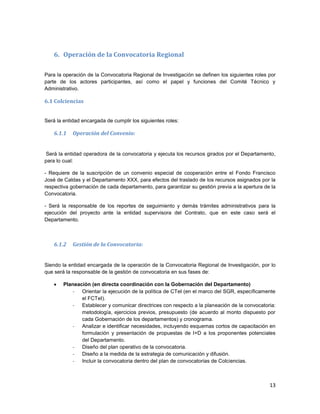 13
6. Operación de la Convocatoria Regional
Para la operación de la Convocatoria Regional de Investigación se definen los siguientes roles por
parte de los actores participantes, así como el papel y funciones del Comité Técnico y
Administrativo.
6.1 Colciencias
Será la entidad encargada de cumplir los siguientes roles:
6.1.1 Operación del Convenio:
Será la entidad operadora de la convocatoria y ejecuta los recursos girados por el Departamento,
para lo cual:
- Requiere de la suscripción de un convenio especial de cooperación entre el Fondo Francisco
José de Caldas y el Departamento XXX, para efectos del traslado de los recursos asignados por la
respectiva gobernación de cada departamento, para garantizar su gestión previa a la apertura de la
Convocatoria.
- Será la responsable de los reportes de seguimiento y demás trámites administrativos para la
ejecución del proyecto ante la entidad supervisora del Contrato, que en este caso será el
Departamento.
6.1.2 Gestión de la Convocatoria:
Siendo la entidad encargada de la operación de la Convocatoria Regional de Investigación, por lo
que será la responsable de la gestión de convocatoria en sus fases de:
 Planeación (en directa coordinación con la Gobernación del Departamento)
- Orientar la ejecución de la política de CTeI (en el marco del SGR, específicamente
el FCTeI).
- Establecer y comunicar directrices con respecto a la planeación de la convocatoria:
metodología, ejercicios previos, presupuesto (de acuerdo al monto dispuesto por
cada Gobernación de los departamentos) y cronograma.
- Analizar e identificar necesidades, incluyendo esquemas cortos de capacitación en
formulación y presentación de propuestas de I+D a los proponentes potenciales
del Departamento.
- Diseño del plan operativo de la convocatoria.
- Diseño a la medida de la estrategia de comunicación y difusión.
- Incluir la convocatoria dentro del plan de convocatorias de Colciencias.
 