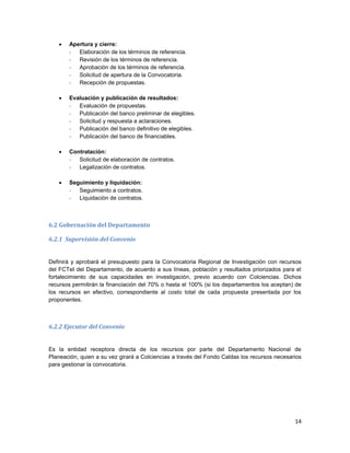 14
 Apertura y cierre:
- Elaboración de los términos de referencia.
- Revisión de los términos de referencia.
- Aprobación de los términos de referencia.
- Solicitud de apertura de la Convocatoria.
- Recepción de propuestas.
 Evaluación y publicación de resultados:
- Evaluación de propuestas.
- Publicación del banco preliminar de elegibles.
- Solicitud y respuesta a aclaraciones.
- Publicación del banco definitivo de elegibles.
- Publicación del banco de financiables.
 Contratación:
- Solicitud de elaboración de contratos.
- Legalización de contratos.
 Seguimiento y liquidación:
- Seguimiento a contratos.
- Liquidación de contratos.
6.2 Gobernación del Departamento
6.2.1 Supervisión del Convenio
Definirá y aprobará el presupuesto para la Convocatoria Regional de Investigación con recursos
del FCTeI del Departamento, de acuerdo a sus líneas, población y resultados priorizados para el
fortalecimiento de sus capacidades en investigación, previo acuerdo con Colciencias. Dichos
recursos permitirán la financiación del 70% o hasta el 100% (si los departamentos los aceptan) de
los recursos en efectivo, correspondiente al costo total de cada propuesta presentada por los
proponentes.
6.2.2 Ejecutor del Convenio
Es la entidad receptora directa de los recursos por parte del Departamento Nacional de
Planeación, quien a su vez girará a Colciencias a través del Fondo Caldas los recursos necesarios
para gestionar la convocatoria.
 
