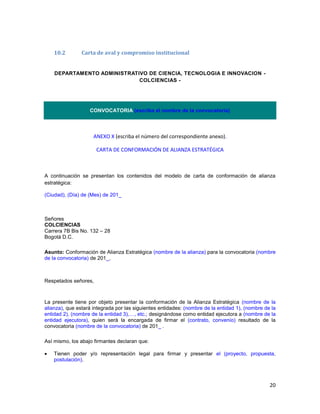 20
10.2 Carta de aval y compromiso institucional
DEPARTAMENTO ADMINISTRATIVO DE CIENCIA, TECNOLOGIA E INNOVACION -
COLCIENCIAS -
CONVOCATORIA (escriba el nombre de la convocatoria)
ANEXO X (escriba el número del correspondiente anexo).
CARTA DE CONFORMACIÓN DE ALIANZA ESTRATÉGICA
A continuación se presentan los contenidos del modelo de carta de conformación de alianza
estratégica:
(Ciudad), (Día) de (Mes) de 201_
Señores
COLCIENCIAS
Carrera 7B Bis No. 132 – 28
Bogotá D.C.
Asunto: Conformación de Alianza Estratégica (nombre de la alianza) para la convocatoria (nombre
de la convocatoria) de 201_,
Respetados señores,
La presente tiene por objeto presentar la conformación de la Alianza Estratégica (nombre de la
alianza), que estará integrada por las siguientes entidades: (nombre de la entidad 1), (nombre de la
entidad 2), (nombre de la entidad 3),…, etc.; designándose como entidad ejecutora a (nombre de la
entidad ejecutora), quien será la encargada de firmar el (contrato, convenio) resultado de la
convocatoria (nombre de la convocatoria) de 201_ .
Así mismo, los abajo firmantes declaran que:
 Tienen poder y/o representación legal para firmar y presentar el (proyecto, propuesta,
postulación).
 