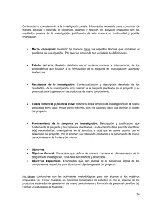 24
Continuidad o complemento a la investigación previa: Información necesaria para comunicar de
manera precisa y concreta el contenido, alcance y relación del proyecto propuesto con los
resultados previos de la investigación, justificando de esta manera su continuidad y posible
financiación.
 Marco conceptual: Describir de manera breve los aspectos teóricos que enmarcan el
problema de investigación. Por favor no confundir con un listado de definiciones.
 Estado del arte: Revisión detallada en el contexto nacional e internacional, de los
antecedentes que llevaron a la formulación de la pregunta de investigación: avancesy
tendencias.
 Resultados de la investigación: Contextualización y descripción detallada de los
resultados de la investigación, con relación a la pregunta planteada en el proyecto y su
potencial para la generación de productos de nuevo conocimiento.
 Líneas temáticas y palabras clave: Indicar la línea temática de investigación en la cual la
propuesta tiene lugar. Incluir como máximo, seis (6) palabras clave que definan el objeto
del proyecto.
 Planteamiento de la pregunta de investigación: Descripción y justificación que
fundamente la pregunta y las hipótesis planteadas. La descripción debe permitir identificar
la(s) necesidad(es) investigativas en la temática, a la(s) que se quiere aportar con el
desarrollo del proyecto. Por lo anterior, su resolución conducirá a la generación de nuevo
conocimiento en la frontera del mismo.
 Objetivos:
 Objetivo General: Enunciado que defina de manera concreta el planteamiento de la
pregunta de investigación. Este debe ser medible y alcanzable.
 Objetivos Específicos: Enunciados que den cuenta de la secuencia lógica de los
componentes requeridos para alcanzar el objetivo general del proyecto.
No deben confundirse con las actividades metodológicas para dar alcance a los objetivos
propuestos (ej. Tomar muestras en diferentes localidades de estudio); ni con el alcance de los
productos esperados de generación de nuevo conocimiento o formación de personal científico (ej.
Formar un estudiante de Maestría).
 