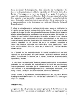 9
donde se realizará la beca-pasantía. Las propuestas de investigación y los
jóvenes serán postuladas por entidades registradas en el Sistema Nacional de
Ciencia y Tecnología, en el marco del trabajo de un grupo de investigación
reconocido y categorizado por Colciencias. En la misma convocatoria la entidad
debe presentar el tutor que se hará cargo de la formación y acompañamiento del
joven. En todos los casos: la entidad, el grupo, el tutor y el joven deben contar con
el registro actualizado en los sistemas de información de Colciencias (InstuLAC,
CvLAc, GrupLAC).
El rol de la entidad postulante es fundamental pues a su cargo está la tutoría,
formación, acompañamiento y seguimiento de los jóvenes. Esta tutoría consiste
en además de garantizar las condiciones logísticas para el desarrollo del proyecto,
asignar tareas al estudiante en el marco de la implementación del proyecto del
cual hacen parte, guiando el método y acompañando la realización de varias de
las actividades; hacer seguimiento al cronograma planteado, a los avances y
logros del pasante y generar los espacios de retroalimentación para garantizar los
cambios necesarios en el proceso por parte del pasante; finalmente le
corresponde presentar informe de avance intermedio y final, como mínimo, de las
tareas y compromisos, así como de los logros alcanzados y recomendaciones
para el pasante.
Por lo anterior, una vez seleccionadas las propuestas, la Gobernación suscribirá
contratos con las entidades a las cuales pertenezcan estas propuestas, donde se
definan y garanticen los términos de la tutoría, formación, acompañamiento,
seguimiento y reporte.
Las propuestas de investigación de estos jóvenes investigadores e innovadores,
postuladas por las entidades, se orientarán hacia las áreas del conocimiento y
sectores productivos priorizados por el Departamento en el Plan de Desarrollo
Departamental, en el Plan Estratégico de Ciencia, Tecnología e Innovación y en el
Plan y Acuerdo Estratégico Departamental de CTeI firmado el XXXXXX.
En este sentido, el departamento plantea la financiación del proyecto “Jóvenes
Investigadores e innovadores”, con recursos del Fondo de Ciencia, Tecnología e
Innovación del SGR.
METODOLOGÍA
La operación de este proyecto se realizará por parte de la Gobernación del
Departamento XXX y una entidad contratada para este fin, con la participación de
 