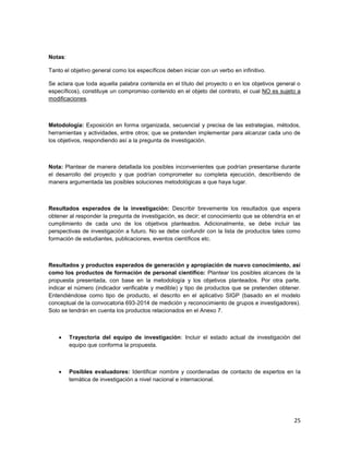 25
Notas:
Tanto el objetivo general como los específicos deben iniciar con un verbo en infinitivo.
Se aclara que toda aquella palabra contenida en el título del proyecto o en los objetivos general o
específicos), constituye un compromiso contenido en el objeto del contrato, el cual NO es sujeto a
modificaciones.
Metodología: Exposición en forma organizada, secuencial y precisa de las estrategias, métodos,
herramientas y actividades, entre otros; que se pretenden implementar para alcanzar cada uno de
los objetivos, respondiendo así a la pregunta de investigación.
Nota: Plantear de manera detallada los posibles inconvenientes que podrían presentarse durante
el desarrollo del proyecto y que podrían comprometer su completa ejecución, describiendo de
manera argumentada las posibles soluciones metodológicas a que haya lugar.
Resultados esperados de la investigación: Describir brevemente los resultados que espera
obtener al responder la pregunta de investigación, es decir; el conocimiento que se obtendría en el
cumplimiento de cada uno de los objetivos planteados. Adicionalmente, se debe incluir las
perspectivas de investigación a futuro. No se debe confundir con la lista de productos tales como
formación de estudiantes, publicaciones, eventos científicos etc.
Resultados y productos esperados de generación y apropiación de nuevo conocimiento, así
como los productos de formación de personal científico: Plantear los posibles alcances de la
propuesta presentada, con base en la metodología y los objetivos planteados. Por otra parte,
indicar el número (indicador verificable y medible) y tipo de productos que se pretenden obtener.
Entendiéndose como tipo de producto, el descrito en el aplicativo SIGP (basado en el modelo
conceptual de la convocatoria 693-2014 de medición y reconocimiento de grupos e investigadores).
Solo se tendrán en cuenta los productos relacionados en el Anexo 7.
 Trayectoria del equipo de investigación: Incluir el estado actual de investigación del
equipo que conforma la propuesta.
 Posibles evaluadores: Identificar nombre y coordenadas de contacto de expertos en la
temática de investigación a nivel nacional e internacional.
 