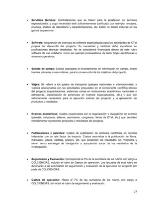 27
 Servicios técnicos: Contrataciones que se hacen para la prestación de servicios
especializados y cuya necesidad esté suficientemente justificada, por ejemplo: ensayos,
pruebas, análisis de laboratorio y caracterizaciones, etc. Estos no deben incluirse en los
gastos de personal.
 Software: Adquisición de licencias de software especializado para las actividades de CTeI
propias del desarrollo del proyecto. Su necesidad y cantidad debe soportarse en
justificaciones técnicas detalladas. No se considerará financiable dentro de este rubro
software de uso cotidiano, como por ejemplo procesadores de texto, hojas electrónicas o
sistemas operativos.
 Salidas de campo: Costos asociados al levantamiento de información en campo, desde
fuentes primarias o secundarias, para la consecución de los objetivos del proyecto.
 Viajes: Se refiere a los gastos de transporte (pasajes nacionales e internacionales) y
viáticos relacionados con las actividades propuestas en el componente científico-técnico
del proyecto (capacitaciones, estancias cortas en instituciones académicas nacionales o
extranjeras, presentación de ponencias en eventos especializados, etc.) y que son
estrictamente necesarios para la ejecución exitosa del proyecto y la generación de
productos y resultados.
 Eventos académicos: Gastos ocasionados por la organización y divulgación de eventos
(paneles, simposios, talleres, seminarios, congresos, ferias de CTeI, etc.) que permitan
retroalimentar o presentar productos y resultados del proyecto.
 Publicaciones y patentes: Costos de publicación de artículos científicos en revistas
indexadas con un alto factor de impacto. Costos asociados a la publicación de libros,
manuales, videos, cartillas, posters, etc. que presenten los resultados del Programa y
sirvan como estrategia de divulgación o apropiación social de los resultados de la
investigación.
 Seguimiento y Evaluación: Corresponde al 3% de la sumatoria de los rubros con cargo a
COLCIENCIAS, incluido el rubro de Gastos de operación. Los recursos de este rubro se
destinarán a las actividades de seguimiento y evaluación de la ejecución del proyecto por
parte de COLCIENCIAS.
 Gastos de operación: Hasta el 7% de las sumatoria de los rubros con cargo a
COLCIENCIAS, sin incluir el rubro de seguimiento y evaluación.
 