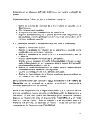 10
Colciencias en las etapas de definición de términos, convocatoria y selección de
jóvenes.
Bajo este esquema, Colciencias será la entidad responsable de:
 Definir los términos de referencia de la Convocatoria en conjunto con el
Departamento.
 Difundir la convocatoria pública.
 Acompañar el proceso de selección de los beneficiarios.
 Disponer de mecanismos para la captura de información y seguimiento de
los resultados obtenidos por los jóvenes investigadores e innovadores en el
marco de sus becas-pasantía.
A la Gobernación mediante la entidad contratada para tal fin le corresponde:
 Realizar la convocatoria pública.
 Realizar los procesos de evaluación de los aspirantes de acuerdo con lo
establecido en los términos de referencia.
 Realizar la selección de los beneficiarios, con el acompañamiento y aval de
Colciencias.
 Publicar y comunicar los resultados de la Convocatoria.
 Orientar y hacer obligatorio el reporte de los resultados de los jóvenes por
parte de las entidades en los mecanismos para la captura de información
que disponga Colciencias con este fin.
 Realizar las contrataciones derivadas del proceso, entre la Gobernación y la
entidad responsable de la tutoría de los jóvenes.
 Llevar a cabo el seguimiento de los contratos derivados.
 Realizar los desembolsos a las entidades postulantes, para que éstas a su
vez realicen el pago a los jóvenes.
El departamento contará con personal de apoyo dependiente de la Secretaria de
Planeación que se encargará de la gestión, administración, seguimiento y
monitoreo de las actividades del proyecto.
NOTA: Existe la opción de que el departamento defina que la operación de este
proyecto se realice de manera conjunta entre la Gobernación del Departamento y
Colciencias. En este caso, para la ejecución del proyecto, se firma un Convenio
Especial de Cooperación entre el Departamento, COLCIENCIAS y el Fondo
Francisco José de Caldas. Para la supervisión y el seguimiento técnico y
financiero del proyecto, se establece un Comité Técnico del Convenio con
representantes del Departamento y COLCIENCIAS.
 