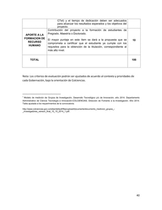40
CTeI) y el tiempo de dedicación deben ser adecuados
para alcanzar los resultados esperados y los objetivos del
proyecto.
APORTE A LA
FORMACION DE
RECURSO
HUMANO
Contribución del proyecto a la formación de estudiantes de
Pregrado, Maestría o Doctorado.
El mayor puntaje en este ítem se dará a la propuesta que se
comprometa a certificar que el estudiante ya cumple con los
requisitos para la obtención de la titulación, correspondiente al
más alto nivel.
10
TOTAL 100
Nota: Los criterios de evaluación podrán ser ajustados de acuerdo al contexto y prioridades de
cada Gobernación, bajo la orientación de Colciencias.
i
Modelo de medición de Grupos de Investigación, Desarrollo Tecnológico y/o de Innovación, año 2014. Departamento
Administrativo de Ciencia Tecnología e Innovación-COLCIENCIAS; Dirección de Fomento a la Investigación. Año 2014.
Tabla ajustada a los requerimientos de la convocatoria.
http://www.colciencias.gov.co/sites/default/files/upload/documents/documento_medicion_grupos_-
_investigadores_version_final_15_10_2014_1.pdf.
 