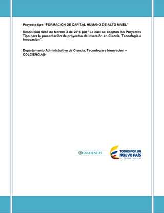 Resolución 0048 de febrero 3 de 2016 por "La cual se adoptan los Proyectos
Tipo para la presentación de proyectos de inversión en Ciencia, Tecnología e
Innovación .
Departamento Administrativo de Ciencia, Tecnología e Innovación
COLCIENCIAS-
 