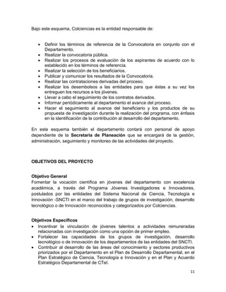 11
Bajo este esquema, Colciencias es la entidad responsable de:
 Definir los términos de referencia de la Convocatoria en conjunto con el
Departamento.
 Realizar la convocatoria pública.
 Realizar los procesos de evaluación de los aspirantes de acuerdo con lo
establecido en los términos de referencia.
 Realizar la selección de los beneficiarios.
 Publicar y comunicar los resultados de la Convocatoria.
 Realizar las contrataciones derivadas del proceso.
 Realizar los desembolsos a las entidades para que éstas a su vez los
entreguen los recursos a los jóvenes.
 Llevar a cabo el seguimiento de los contratos derivados.
 Informar periódicamente al departamento el avance del proceso.
 Hacer el seguimiento al avance del beneficiario y los productos de su
propuesta de investigación durante la realización del programa, con énfasis
en la identificación de la contribución al desarrollo del departamento.
En este esquema también el departamento contará con personal de apoyo
dependiente de la Secretaria de Planeación que se encargará de la gestión,
administración, seguimiento y monitoreo de las actividades del proyecto.
OBJETIVOS DEL PROYECTO
Objetivo General
Fomentar la vocación científica en jóvenes del departamento con excelencia
académica, a través del Programa Jóvenes Investigadores e Innovadores,
postulados por las entidades del Sistema Nacional de Ciencia, Tecnología e
Innovación -SNCTI en el marco del trabajo de grupos de investigación, desarrollo
tecnológico o de Innovación reconocidos y categorizados por Colciencias.
Objetivos Específicos
 Incentivar la vinculación de jóvenes talentos a actividades remuneradas
relacionadas con investigación como una opción de primer empleo.
 Fortalecer las capacidades de los grupos de investigación, desarrollo
tecnológico o de innovación de los departamentos de las entidades del SNCTI.
 Contribuir al desarrollo de las áreas del conocimiento y sectores productivos
priorizados por el Departamento en el Plan de Desarrollo Departamental, en el
Plan Estratégico de Ciencia, Tecnología e Innovación y en el Plan y Acuerdo
Estratégico Departamental de CTeI.
 