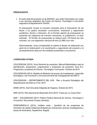 17
PRESUPUESTO
 El costo total del proyecto es de $XXXXX, que serán financiados con cargo
a los recursos asignados del Fondo de Ciencia, Tecnología e Innovación
asignados al Departamento XXXXX.
El presupuesto incluye la inversión necesaria para la financiación de las
becas y los gastos asociados: convocatoria, evaluación y seguimiento
académico, técnico y financiero. En el formato adjunto de presupuesto se
presentan las categorías de inversión necesarias, su justificación y el valor
estimado. El formato de presupuesto se elaboró para 100 becas por dos
cohortes, con una asignación mensual de tres (3) SMLV por mes.
Adicionalmente, como contrapartida se estimó el tiempo de dedicación por
parte de la Gobernación a la coordinación y seguimiento del proyecto y el
acompañamiento dado por las entidades postulantes a los jóvenes.
LITERATURA CITADA
COLCIENCIAS (2015). Guía Sectorial de proyectos. Manual Metodológico para la
identificación, preparación, programación y evaluación de proyectos. Guía N.2.
Programas y proyectos de Ciencia. Tecnología e Innovación. Octubre de 2015.
COLCIENCIAS (2014). Modelo de Medición de grupos de Investigación, desarrollo
tecnológico o de innovación y de reconocimiento de investigadores del SNCTI.
COLCIENCIAS – DEPARTAMENTO DEL XXX. Plan y Acuerdo Estratégico del
Departamento del XXX en CTeI. 2015
DANE (2015). Gran Encuesta Integrada de Hogares. Octubre de 2015.
DNP (2014). Plan Nacional de Desarrollo 2014-2018 “Todos por un nuevo País”.
DNP – COLCIENCIAS (2015. Política Pública Nacional de Ciencia, Tecnología e
Innovación. Documento Conpes. Borrador.
FEDESARROLLO (2014). Análisis costo - beneficio de los programas de
formación de capital intelectual ofertados por Colciencias: jóvenes investigadores y
becas de doctorados. Septiembre. Bogotá.
 