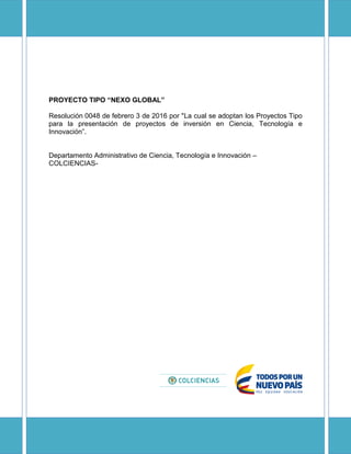 PROYECTO TIPO “NEXO GLOBAL”
Resolución 0048 de febrero 3 de 2016 por "La cual se adoptan los Proyectos Tipo
para la presentación de proyectos de inversión en Ciencia, Tecnología e
Innovación”.
Departamento Administrativo de Ciencia, Tecnología e Innovación –
COLCIENCIAS-
 