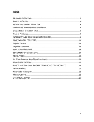 1
ÍNDICE
RESUMEN EJECUTIVO.................................................................................................... 2
MARCO TEÓRICO........................................................................................................................... 3
IDENTIFICACION DEL PROBLEMA ............................................................................................ 4
Definición del Problema central o necesidad............................................................................... 4
Diagnóstico de la situación actual.................................................................................................. 6
Árbol de Problemas.......................................................................................................................... 7
ALTERNATIVA DE SOLUCIÓN (JUSTIFICACIÓN)................................................................... 8
OBJETIVOS DEL PROYECTO.................................................................................................... 13
Objetivo General............................................................................................................................. 13
Objetivos Específicos..................................................................................................................... 13
POBLACION OBJETIVO............................................................................................................... 14
SEGUIMIENTO Y EVALUACIÓN ................................................................................................ 14
RESULTADOS................................................................................................................................ 15
b) Para el caso de Nexo Global Investigador:........................................................................ 16
ANÁLISIS DE RIESGO ................................................................................................................. 17
MARCO INSTITUCIONAL PARA EL DESARROLLO DEL PROYECTO.............................. 19
CRONOGRAMA ............................................................................................................................. 21
Nexo Global Investigador.............................................................................................................. 22
PRESUPUESTO............................................................................................................................. 22
LITERATURA CITADA .................................................................................................................. 24
 
