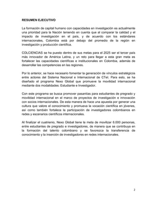 2
RESUMEN EJECUTIVO
La formación de capital humano con capacidades en investigación es actualmente
una prioridad para la Nación teniendo en cuenta que al comparar la calidad y el
impacto de investigación en el país, y de acuerdo con los estándares
internacionales, Colombia está por debajo del promedio de la región en
investigación y producción científica.
COLCIENCIAS se ha puesto dentro de sus metas para el 2025 ser el tercer país
más innovador de América Latina, y un reto para llegar a esta gran meta es
fortalecer las capacidades científicas e institucionales en Colombia, además de
desarrollar las competencias en las regiones.
Por lo anterior, se hace necesario fomentar la generación de vínculos estratégicos
entre actores del Sistema Nacional e Internacional de CTeI. Para esto, se ha
diseñado el programa Nexo Global que promueve la movilidad internacional
mediante dos modalidades: Estudiante e Investigador.
Con este programa se busca promover pasantías para estudiantes de pregrado y
movilidad internacional en el marco de proyectos de investigación e innovación
con socios internacionales. De esta manera de hace una apuesta por generar una
cultura que valore el conocimiento y promueva la vocación científica en jóvenes,
así como también fortalece la participación de investigadores colombianos en
redes y escenarios científicos internacionales.
Al finalizar el cuatrienio, Nexo Global tiene la meta de movilizar 6.000 personas,
entre estudiantes de pregrado e investigadores, de manera que se contribuya en
la formación del talento colombiano y se favorezca la transferencia de
conocimiento y la inserción de investigadores en redes internacionales.
 