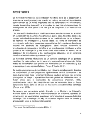 3
MARCO TEÓRICO
La movilidad internacional es un indicador importante tanto de la cooperación e
inserción de investigadores junior y senior en redes y escenarios internacionales
como también es un medio importante para la transferencia de conocimiento,
ciencia, tecnología e innovación al aprovechar los avances e infraestructuras de
investigación de otros países a la vez que se comparten y se visibilizan los
propios.
“La interacción de científicos a nivel internacional permite mantener su actividad
en contacto con los desarrollos más profundos que se están llevando a cabo en su
campo, estimula el desarrollo transversal de las cualificaciones, de los enfoques,
de técnicas de investigación y nuevas ideas, así como el intercambio de
conocimiento; así mismo proporciona oportunidades de formación en las etapas
iniciales del desarrollo de investigadores. Estos vínculos mantienen la
investigación de vanguardia y beneficia a los investigadores individuales y a los
proyectos de investigación y las instituciones involucradas. El retorno de la
capacidad de investigación y las cualificaciones adquiridas en el extranjero
beneficia a las instituciones y países de origen”.1
La movilidad científica internacional es un elemento estratégico en las políticas
científicas de varios países, siendo a menudo equiparado con el desarrollo de las
redes de conocimientos que pueden ser movilizados por los científicos (y sus
organizaciones) a su regreso (Calapez, Fontes & Videira, 2012).
Se puede argumentar que la movilidad es muy relevante para la creación de redes
de conocimiento, ya que proporciona oportunidades para la co-ubicación - es
decir, la proximidad física - entre los individuos a través de períodos más o menos
prolongados de tiempo. La proximidad física en general es reconocida como un
factor crítico para el intercambio del conocimiento (Feldman, 1999),
particularmente cuando los conocimientos que se transmiten tiene un fuerte
componente tácito, como es el caso de los nuevos descubrimientos científicos
(Zucker et al., 2002).
De acuerdo con un reciente estudio liderado por el Ministerio de Educación
Nacional sobre el estado de la internacionalización en Colombia, realizado en
convenio con las universidades acreditadas pertenecientes al consorcio Colombia
Challenge Your Knowledge (CCYK), se muestran algunos datos de interés y
preocupación sobre la movilidad internacional.
1
Foro para la Ciencia Global y la Innovación, 2006, p 22
 
