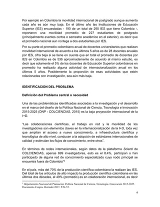 4
Por ejemplo en Colombia la movilidad internacional de postgrado aunque aumenta
cada año es aún muy baja. En el último año las Instituciones de Educación
Superior (IES) encuestadas - 190 de un total de 295 IES que tiene Colombia -,
reportaron una movilidad promedio de 227 estudiantes de postgrado
(principalmente eventos cortos o semestre académico en el exterior), es decir que
el promedio nacional aun no llega a dos estudiantes por IES.
Por su parte el promedio colombiano anual de docentes universitarios que realizan
movilidad internacional de acuerdo a los últimos 5 años es de 28 docentes anuales
por IES, cifra baja si se tiene en cuenta que en total el promedio de docentes por
IES en Colombia es de 536 aproximadamente de acuerdo al mismo estudio, es
decir que solamente el 5% de los docentes de Educación Superior colombianos en
promedio ha realizado alguna actividad de internacionalización anual en los
últimos 5 años. Posiblemente la proporción de esas actividades que estén
relacionadas con investigación, sea aún más baja.
IDENTIFICACION DEL PROBLEMA
Definición del Problema central o necesidad
Una de las problemáticas identificadas asociadas a la investigación y el desarrollo
en el marco del diseño de la Política Nacional de Ciencia, Tecnología e Innovación
2015-2025 (DNP - COLCIENCIAS, 2015) es la baja proyección internacional de la
I+D.
“Las colaboraciones científicas, el trabajo en red y la movilidad de los
investigadores son elementos claves en la internacionalización de la I+D, toda vez
que amplían el acceso a nuevo conocimiento, a infraestructura científica y
tecnológica de alto nivel, conducen a la adopción de estándares internacionales de
calidad y estimulan los flujos de conocimiento, entre otros”.
En términos de redes internacionales, según datos de la plataforma Scienti de
COLCIENCIAS, apenas 699 investigadores, esto es el 8.4%, participan o han
participado de alguna red de conocimiento especializado cuyo nodo principal se
encuentra fuera de Colombia”2
En el país, más del 70% de la producción científica colombiana la realizan las IES.
Del total de los artículos de alto impacto la producción científica colombiana en las
últimas dos décadas, el 49% (promedio) es en colaboración internacional, es decir
2
Departamento Nacional de Planeación. Política Nacional de Ciencia, Tecnología e Innovación 2015-2025.
Documento Conpes. Borrador 2015. P.54-55.
 
