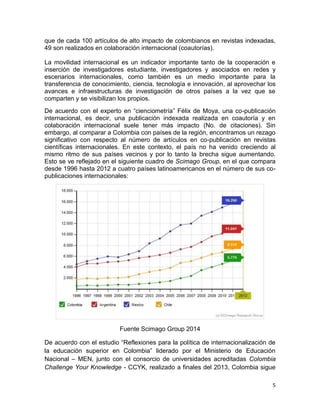 5
que de cada 100 artículos de alto impacto de colombianos en revistas indexadas,
49 son realizados en colaboración internacional (coautorías).
La movilidad internacional es un indicador importante tanto de la cooperación e
inserción de investigadores estudiante, investigadores y asociados en redes y
escenarios internacionales, como también es un medio importante para la
transferencia de conocimiento, ciencia, tecnología e innovación, al aprovechar los
avances e infraestructuras de investigación de otros países a la vez que se
comparten y se visibilizan los propios.
De acuerdo con el experto en “cienciometría” Félix de Moya, una co-publicación
internacional, es decir, una publicación indexada realizada en coautoría y en
colaboración internacional suele tener más impacto (No. de citaciones). Sin
embargo, al comparar a Colombia con países de la región, encontramos un rezago
significativo con respecto al número de artículos en co-publicación en revistas
científicas internacionales. En este contexto, el país no ha venido creciendo al
mismo ritmo de sus países vecinos y por lo tanto la brecha sigue aumentando.
Esto se ve reflejado en el siguiente cuadro de Scimago Group, en el que compara
desde 1996 hasta 2012 a cuatro países latinoamericanos en el número de sus co-
publicaciones internacionales:
Fuente Scimago Group 2014
De acuerdo con el estudio “Reflexiones para la política de internacionalización de
la educación superior en Colombia” liderado por el Ministerio de Educación
Nacional – MEN, junto con el consorcio de universidades acreditadas Colombia
Challenge Your Knowledge - CCYK, realizado a finales del 2013, Colombia sigue
 