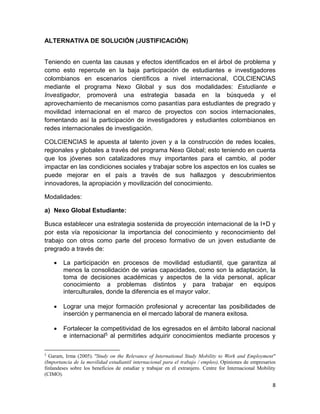 8
ALTERNATIVA DE SOLUCIÓN (JUSTIFICACIÓN)
Teniendo en cuenta las causas y efectos identificados en el árbol de problema y
como esto repercute en la baja participación de estudiantes e investigadores
colombianos en escenarios científicos a nivel internacional, COLCIENCIAS
mediante el programa Nexo Global y sus dos modalidades: Estudiante e
Investigador, promoverá una estrategia basada en la búsqueda y el
aprovechamiento de mecanismos como pasantías para estudiantes de pregrado y
movilidad internacional en el marco de proyectos con socios internacionales,
fomentando así la participación de investigadores y estudiantes colombianos en
redes internacionales de investigación.
COLCIENCIAS le apuesta al talento joven y a la construcción de redes locales,
regionales y globales a través del programa Nexo Global; esto teniendo en cuenta
que los jóvenes son catalizadores muy importantes para el cambio, al poder
impactar en las condiciones sociales y trabajar sobre los aspectos en los cuales se
puede mejorar en el país a través de sus hallazgos y descubrimientos
innovadores, la apropiación y movilización del conocimiento.
Modalidades:
a) Nexo Global Estudiante:
Busca establecer una estrategia sostenida de proyección internacional de la I+D y
por esta vía reposicionar la importancia del conocimiento y reconocimiento del
trabajo con otros como parte del proceso formativo de un joven estudiante de
pregrado a través de:
 La participación en procesos de movilidad estudiantil, que garantiza al
menos la consolidación de varias capacidades, como son la adaptación, la
toma de decisiones académicas y aspectos de la vida personal, aplicar
conocimiento a problemas distintos y para trabajar en equipos
interculturales, donde la diferencia es el mayor valor.
 Lograr una mejor formación profesional y acrecentar las posibilidades de
inserción y permanencia en el mercado laboral de manera exitosa.
 Fortalecer la competitividad de los egresados en el ámbito laboral nacional
e internacional5 al permitirles adquirir conocimientos mediante procesos y
5
Garam, Irma (2005). "Study on the Relevance of International Study Mobility to Work and Employment"
(Importancia de la movilidad estudiantil internacional para el trabajo / empleo), Opiniones de empresarios
finlandeses sobre los beneficios de estudiar y trabajar en el extranjero. Centre for Internacional Mobility
(CIMO).
 