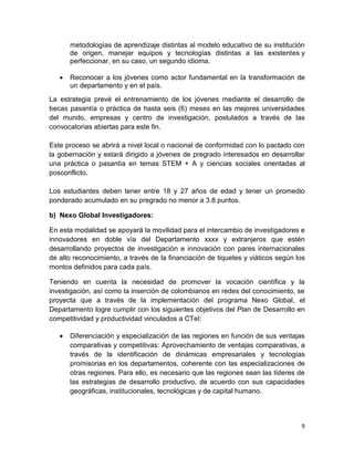 9
metodologías de aprendizaje distintas al modelo educativo de su institución
de origen, manejar equipos y tecnologías distintas a las existentes y
perfeccionar, en su caso, un segundo idioma.
 Reconocer a los jóvenes como actor fundamental en la transformación de
un departamento y en el país.
La estrategia prevé el entrenamiento de los jóvenes mediante el desarrollo de
becas pasantía o práctica de hasta seis (6) meses en las mejores universidades
del mundo, empresas y centro de investigación, postulados a través de las
convocatorias abiertas para este fin.
Este proceso se abrirá a nivel local o nacional de conformidad con lo pactado con
la gobernación y estará dirigido a jóvenes de pregrado interesados en desarrollar
una práctica o pasantía en temas STEM + A y ciencias sociales orientadas al
posconflicto.
Los estudiantes deben tener entre 18 y 27 años de edad y tener un promedio
ponderado acumulado en su pregrado no menor a 3.8 puntos.
b) Nexo Global Investigadores:
En esta modalidad se apoyará la movilidad para el intercambio de investigadores e
innovadores en doble vía del Departamento xxxx y extranjeros que estén
desarrollando proyectos de investigación e innovación con pares internacionales
de alto reconocimiento, a través de la financiación de tiquetes y viáticos según los
montos definidos para cada país.
Teniendo en cuenta la necesidad de promover la vocación científica y la
investigación, así como la inserción de colombianos en redes del conocimiento, se
proyecta que a través de la implementación del programa Nexo Global, el
Departamento logre cumplir con los siguientes objetivos del Plan de Desarrollo en
competitividad y productividad vinculados a CTeI:
 Diferenciación y especialización de las regiones en función de sus ventajas
comparativas y competitivas: Aprovechamiento de ventajas comparativas, a
través de la identificación de dinámicas empresariales y tecnologías
promisorias en los departamentos, coherente con las especializaciones de
otras regiones. Para ello, es necesario que las regiones sean las líderes de
las estrategias de desarrollo productivo, de acuerdo con sus capacidades
geográficas, institucionales, tecnológicas y de capital humano.
 