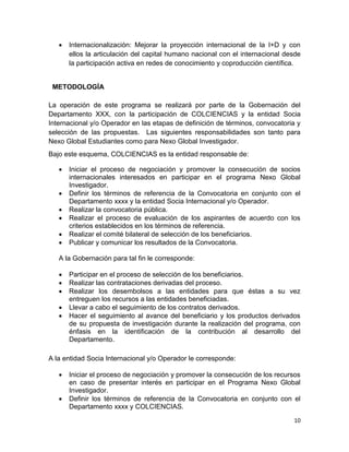 10
 Internacionalización: Mejorar la proyección internacional de la I+D y con
ellos la articulación del capital humano nacional con el internacional desde
la participación activa en redes de conocimiento y coproducción científica.
METODOLOGÍA
La operación de este programa se realizará por parte de la Gobernación del
Departamento XXX, con la participación de COLCIENCIAS y la entidad Socia
Internacional y/o Operador en las etapas de definición de términos, convocatoria y
selección de las propuestas. Las siguientes responsabilidades son tanto para
Nexo Global Estudiantes como para Nexo Global Investigador.
Bajo este esquema, COLCIENCIAS es la entidad responsable de:
 Iniciar el proceso de negociación y promover la consecución de socios
internacionales interesados en participar en el programa Nexo Global
Investigador.
 Definir los términos de referencia de la Convocatoria en conjunto con el
Departamento xxxx y la entidad Socia Internacional y/o Operador.
 Realizar la convocatoria pública.
 Realizar el proceso de evaluación de los aspirantes de acuerdo con los
criterios establecidos en los términos de referencia.
 Realizar el comité bilateral de selección de los beneficiarios.
 Publicar y comunicar los resultados de la Convocatoria.
A la Gobernación para tal fin le corresponde:
 Participar en el proceso de selección de los beneficiarios.
 Realizar las contrataciones derivadas del proceso.
 Realizar los desembolsos a las entidades para que éstas a su vez
entreguen los recursos a las entidades beneficiadas.
 Llevar a cabo el seguimiento de los contratos derivados.
 Hacer el seguimiento al avance del beneficiario y los productos derivados
de su propuesta de investigación durante la realización del programa, con
énfasis en la identificación de la contribución al desarrollo del
Departamento.
A la entidad Socia Internacional y/o Operador le corresponde:
 Iniciar el proceso de negociación y promover la consecución de los recursos
en caso de presentar interés en participar en el Programa Nexo Global
Investigador.
 Definir los términos de referencia de la Convocatoria en conjunto con el
Departamento xxxx y COLCIENCIAS.
 