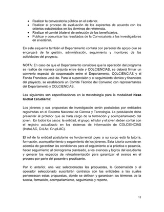 11
 Realizar la convocatoria pública en el exterior.
 Realizar el proceso de evaluación de los aspirantes de acuerdo con los
criterios establecidos en los términos de referencia.
 Realizar el comité bilateral de selección de los beneficiarios.
 Publicar y comunicar los resultados de la Convocatoria a los investigadores
en el exterior.
En este esquema también el Departamento contará con personal de apoyo que se
encargará de la gestión, administración, seguimiento y monitoreo de las
actividades del proyecto.
NOTA: En caso de que el Departamento considere que la operación del programa
se realice de manera conjunta entre éste y COLCIENCIAS, se deberá firmar un
convenio especial de cooperación entre el Departamento, COLCIENCIAS y el
Fondo Francisco José de. Para la supervisión y el seguimiento técnico y financiero
del proyecto, se establecerá un Comité Técnico del Convenio con representantes
del Departamento y COLCIENCIAS.
Las siguientes son especificaciones en la metodología para la modalidad Nexo
Global Estudiante:
Los jóvenes y sus propuestas de investigación serán postulados por entidades
registradas en el Sistema Nacional de Ciencia y Tecnología. La postulación debe
presentar al profesor que se hará cargo de la formación y acompañamiento del
joven. En todos los casos: la entidad, el grupo, el tutor y el joven deben contar con
el registro actualizado en los sistemas de información de COLCIENCIAS
(InstuLAC, CvLAc, GrupLAC).
El rol de la entidad postulante es fundamental pues a su cargo está la tutoría,
formación, acompañamiento y seguimiento de los jóvenes. Esta tutoría consiste en
además de garantizar las condiciones para el seguimiento a la práctica o pasantía,
hacer seguimiento al cronograma planteado, a los avances y logros del estudiante
y generar los espacios de retroalimentación para garantizar el avance en el
proceso por parte del pasante o practicante.
Por lo anterior, una vez seleccionadas las propuestas, la Gobernación o el
operador seleccionado suscribirán contratos con las entidades a las cuales
pertenezcan estas propuestas, donde se definan y garanticen los términos de la
tutoría, formación, acompañamiento, seguimiento y reporte.
 