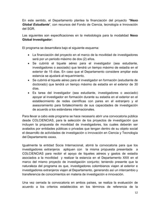 12
En este sentido, el Departamento plantea la financiación del proyecto “Nexo
Global Estudiante”, con recursos del Fondo de Ciencia, tecnología e Innovación
del SGR.
Las siguientes son especificaciones en la metodología para la modalidad Nexo
Global Investigador:
El programa se desarrollara bajo el siguiente esquema:
 La financiación del proyecto en el marco de la movilidad de investigadores
será por un periodo máximo de dos (2) años.
 Se cubrirá el tiquete aéreo para el investigador (sea estudiante,
investigadores o asociado) que tendrá un tiempo máximo de estadía en el
exterior de 15 días. En caso que el Departamento considere ampliar esta
estancia se ajustará al requerimiento.
 Se cubrirá el tiquete aéreo para el investigador en formación (estudiante de
doctorado) que tendrá un tiempo máximo de estadía en el exterior de 30
días.
 Es tarea del investigador (sea estudiante, investigadores o asociado)
apoyar al investigador en formación durante su estadía en el exterior en el
establecimiento de redes científicas con pares en el extranjero y el
asesoramiento para fortalecimiento de sus capacidades de investigación
de acuerdo a los estándares internacionales.
Para llevar a cabo este programa se hace necesario abrir una convocatoria pública
desde COLCIENCIAS, para la selección de los proyectos de investigación que
incluyen la propuesta de movilidad de investigadores, los cuales deberán ser
avalados por entidades públicas o privadas que tengan dentro de su objeto social
el desarrollo de actividades de investigación o innovación en Ciencia y Tecnología
del Departamento xxxxx.
Igualmente la entidad Socia Internacional, abrirá la convocatoria para que los
investigadores extranjeros apliquen con la misma propuesta presentada a
COLCIENCIAS para recibir el apoyo de tiquetes aéreos y gastos de estadía
asociados a la movilidad y realizar la estancia en el Departamento XXX en el
marco del mismo proyecto de investigación conjunto; teniendo presente que la
naturaleza del programa es que, investigadores colombianos viajen al exterior e
investigadores extranjeros viajen al Departamento, generando así un intercambio y
transferencia de conocimientos en materia de investigación e innovación.
Una vez cerrada la convocatoria en ambos países, se realiza la evaluación de
acuerdo a los criterios establecidos en los términos de referencia de la
 