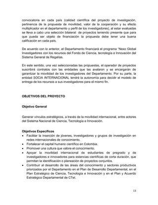 13
convocatoria en cada país (calidad científica del proyecto de investigación,
pertinencia de la propuesta de movilidad, valor de la cooperación y su efecto
multiplicador en el departamento y perfil de los investigadores), al estar evaluadas
se lleva a cabo una selección bilateral de proyectos teniendo presente que para
que pueda ser objeto de financiación la propuesta debe tener una buena
calificación en cada país.
De acuerdo con lo anterior, el Departamento financiará el programa “Nexo Global
Investigadores con los recursos del Fondo de Ciencia, tecnología e Innovación del
Sistema General de Regalías.
En este sentido, una vez seleccionadas las propuestas, el operador de proyectos
suscribirá contratos con las entidades que las avalaron y se encargarán de
garantizar la movilidad de los investigadores del Departamento. Por su parte, la
entidad SOCIA INTERNACIONAL tendrá la autonomía para decidir el modelo de
entrega de los recursos a sus investigadores para el mismo fin.
OBJETIVOS DEL PROYECTO
Objetivo General
Generar vínculos estratégicos, a través de la movilidad internacional, entre actores
del Sistema Nacional de Ciencia, Tecnología e Innovación.
Objetivos Específicos
 Facilitar la inserción de jóvenes, investigadores y grupos de investigación en
redes internacionales de conocimiento.
 Fortalecer el capital humano científico en Colombia.
 Promover una cultura que valore el conocimiento.
 Apoyar la movilidad internacional de estudiantes de pregrado y de
investigadores e innovadores para estancias científicas de corta duración, que
permitan la identificación o planeación de proyectos conjuntos.
 Contribuir al desarrollo de las áreas del conocimiento y sectores productivos
priorizados por el Departamento en el Plan de Desarrollo Departamental, en el
Plan Estratégico de Ciencia, Tecnología e Innovación y en el Plan y Acuerdo
Estratégico Departamental de CTeI.
 
