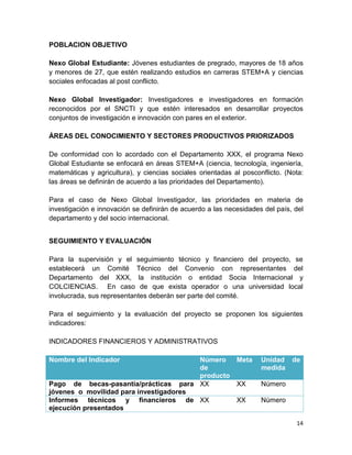 14
POBLACION OBJETIVO
Nexo Global Estudiante: Jóvenes estudiantes de pregrado, mayores de 18 años
y menores de 27, que estén realizando estudios en carreras STEM+A y ciencias
sociales enfocadas al post conflicto.
Nexo Global Investigador: Investigadores e investigadores en formación
reconocidos por el SNCTI y que estén interesados en desarrollar proyectos
conjuntos de investigación e innovación con pares en el exterior.
ÁREAS DEL CONOCIMIENTO Y SECTORES PRODUCTIVOS PRIORIZADOS
De conformidad con lo acordado con el Departamento XXX, el programa Nexo
Global Estudiante se enfocará en áreas STEM+A (ciencia, tecnología, ingeniería,
matemáticas y agricultura), y ciencias sociales orientadas al posconflicto. (Nota:
las áreas se definirán de acuerdo a las prioridades del Departamento).
Para el caso de Nexo Global Investigador, las prioridades en materia de
investigación e innovación se definirán de acuerdo a las necesidades del país, del
departamento y del socio internacional.
SEGUIMIENTO Y EVALUACIÓN
Para la supervisión y el seguimiento técnico y financiero del proyecto, se
establecerá un Comité Técnico del Convenio con representantes del
Departamento del XXX, la institución o entidad Socia Internacional y
COLCIENCIAS. En caso de que exista operador o una universidad local
involucrada, sus representantes deberán ser parte del comité.
Para el seguimiento y la evaluación del proyecto se proponen los siguientes
indicadores:
INDICADORES FINANCIEROS Y ADMINISTRATIVOS
Nombre del Indicador Número
de
producto
Meta Unidad de
medida
Pago de becas-pasantía/prácticas para
jóvenes o movilidad para investigadores
XX XX Número
Informes técnicos y financieros de
ejecución presentados
XX XX Número
 