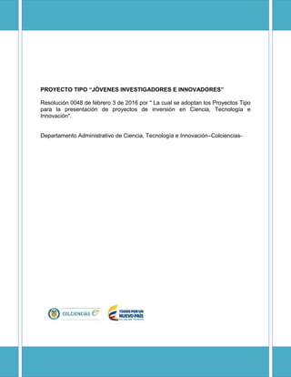 PROYECTO TIPO “JÓVENES INVESTIGADORES E INNOVADORES”
Resolución 0048 de febrero 3 de 2016 por " La cual se adoptan los Proyectos Tipo
para la presentación de proyectos de inversión en Ciencia, Tecnología e
Innovación".
Departamento Administrativo de Ciencia, Tecnología e Innovación–Colciencias-
 