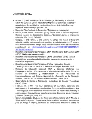24
LITERATURA CITADA
 Ackers, L. (2005) Moving people and knowledge, the mobility of scientists
within the European Union. International Migration (Traslado de personas y
conocimiento, la movilidad de los científicos dentro de la Unión Europea.
Migración Internacional) 43(5): 99–129.
 Bases del Plan Nacional de Desarrollo. “Todos por un nuevo país”.
 Becker, Frank Stefan. "Why don't young people want to become engineers?
Rational reasons for disappointing decisions." European journal of engineering
education 35.4 (2010): 349-366.
 Calapez, T. and Fontes, M and Videira, P. (2012) The impact of long term
scientific mobility on the creation of persistent knowledge networks (El impacto
de la movilidad científica a largo plazo en la creación de redes de conocimiento
persistentes) en http://repositorio.lneg.pt/retrieve/4408/EGOS%202012%20-
%20full%20paper.pdf
 Departamento Nacional de Planeación DNP. Plan Nacional de Desarrollo 2014
– 2018 “Todos por un nuevo país”.
 Departamento Nacional de Planeación DNP & Colciencias (2015). Manual
Metodológico general para la identificación, preparación, programación y
evaluación de proyecto.
 Departamento Nacional de Planeación. Política Nacional de Ciencia,
Tecnología e Innovación 2015-2025. Documento Conpes. Borrador 2015.
 Ministerio de Educación Nacional –MEN y Colombia Challenge your
Knowledge – CCYK. Estudio sobre la internacionalización de la Educación
Superior en Colombia y modernización de los indicadores de
internacionalización del Sistema Nacional de Información de la Educación
Superior (SNIES). 2013. Convenio de Asociación N. 749 de 2013.
 Observatorio de Ciencia y Tecnología. Indicadores de Ciencia y Tecnología
(OCyT, 2011).
 Feldman, M. (1999) The new economics of innovation, spillovers and
agglomeration: A review of empirical studies. Economics of Innovation and New
Technology (La nueva economía de la innovación, los efectos secundarios y la
aglomeración: Una revisión de estudios empíricos. Economía de la Innovación
y Nuevas Tecnologías) 8(1): 5-25.
 Garam, Irma (2005). "Study on the Relevance of International Study Mobility to
Work and Employment" (Importancia de la movilidad estudiantil internacional
para el trabajo / empleo), Opiniones de empresarios finlandeses sobre los
 