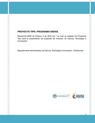 1
PROYECTO TIPO: PROGRAMA ONDAS
Resolución 0048 de Febrero 3 de 2016 por " La cual se adoptan los Proyectos
Tipo para la presentación de proyectos de inversión en Ciencia, Tecnología e
Innovación".
Departamento Administrativo de Ciencia, Tecnología e Innovación –Colciencias-
 
