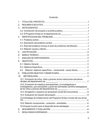 2
Contenido
1. TITULO DEL PROYECTO ......................................................................................... 4
2. RESUMEN EJECUTIVO ............................................................................................ 4
3. ANTECEDENTES ....................................................................................................... 4
3.2. Contribución del proyecto a la política pública ................................................... 4
3.2. El Programa Ondas en el departamento de __________ ................................ 5
4. IDENTIFICACION DEL PROBLEMA ....................................................................... 6
4.1. Problema central...................................................................................................... 6
4.2. Descripción del problema central.......................................................................... 6
4.3. Árbol del problema (Incluya el árbol de problemas identificado)..................... 8
4.4. Relación causas y efectos ..................................................................................... 9
5. JUSTIFICACIÓN ....................................................................................................... 10
6. MARCO TEÓRICO.................................................................................................... 10
7. ANÁLISIS DE PARTICIPANTES............................................................................. 12
8. OBJETIVOS ............................................................................................................... 13
8.1. Objetivo General.................................................................................................... 13
8.2. Objetivos Específicos............................................................................................ 13
8.3. Relación: objetivos específicos – componente - causa directa. ................. 13
9. POBLACIÓN OBJETIVO Y BENEFICIARIA......................................................... 15
10. METODOLOGÍA..................................................................................................... 15
10.1. Formación de niños, niñas y jóvenes de las instituciones educativas
oficiales del departamento de ___________............................................................ 17
10.2. Formación de maestros acompañantes, co-investigadores e
investigadores, que acompañan y guían las actividades científico-pedagógicas
de los niños y jóvenes del departamento de _________. ...................................... 21
10.3. Divulgación y espacios de apropiación social del conocimiento. ................ 24
10.4. Evaluación de impacto del proyecto. ............................................................... 29
10.5 Estrategia de fortalecimiento del Programa Ondas a través del uso de las
TIC ................................................................................................................................... 41
10.6. Relación componentes – productos - actividades. ........................................ 42
10.6 Equipo humano para el desarrollo de las estrategias. ................................... 43
6. SEGUIMIENTO Y EVALUACIÓN............................................................................ 49
7. RESULTADOS ESPERADOS ................................................................................. 50
 