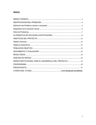 1
ÍNDICE
MARCO TEÓRICO........................................................................................................................... 2
IDENTIFICACION DEL PROBLEMA ............................................................................................ 4
Definición del Problema central o necesidad............................................................................... 4
Diagnóstico de la situación actual.................................................................................................. 6
Árbol de Problemas.......................................................................................................................... 7
ALTERNATIVA DE SOLUCIÓN (JUSTIFICACIÓN)................................................................... 8
OBJETIVOS DEL PROYECTO.................................................................................................... 11
Objetivo General............................................................................................................................. 11
Objetivos Específicos..................................................................................................................... 11
POBLACION OBJETIVO............................................................................................................... 12
SEGUIMIENTO Y EVALUACIÓN ................................................................................................ 12
RESULTADOS................................................................................................................................ 13
ANÁLISIS DE RIESGO ................................................................................................................. 14
MARCO INSTITUCIONAL PARA EL DESARROLLO DEL PROYECTO.............................. 15
CRONOGRAMA ............................................................................................................................. 16
PRESUPUESTO............................................................................................................................. 17
LITERATURA CITADA.....................................................................Error! Bookmark not defined.
 